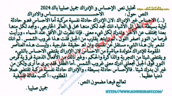 النص  حول : الاحســــــــــــــــــــــــــاس والادراك  (...) الاحساس غير الإدراك :لان الإدراك حادثة نفسية مركبة أما الاحساس فهو حادثة أولية بسيطة انظر الى الأشياء انك تجد لكل منها محل في العالم الخارجي ، وتجد لكل منها بعدا يختلف عن الأخر وتدرك لكل شيء معنى . فإذا نظرت الى الأفق عند السماء ، ورأيت قرصا من النور اصفر اللون ، ثم رايته يقترب من الجبل قلت هذا غروب الشمس . ثم انك تشعر بان هذا الشيء مستقل عن نفسك وان له حقيقة خارجية ، وليست هذه العناصر المقومة للإدراك متولدة مباشرة من الاحساس لان الإدراك يقتضي الاحساس بالشيء ويقتضي شيئا من التجربة والذاكرة والحكم ، وغير ذلك من الأفعال الذهنية فرؤية قرص النور فوق الجبل تجعلني أدرك معنى غروب الشمس .أما الطفل فقد يرى ما أرى ولكن من غير أن يدرك شيئا . فالإحساس حادثة بسيطة ، والإدراك حادثة نفسية مركبة تقتضي عملا ذهنيا عظيما . المطلوب : اكتب مقالة فلسفية تعالج فيها مضمون النص .